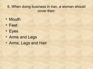 6. When doing business in Iran, a woman should
                     cover their:

•   Mouth
•   Feet
•   Eyes
•   Arms and Legs
•   Arms, Legs and Hair
 