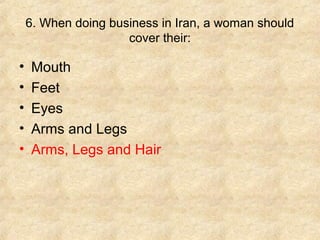 6. When doing business in Iran, a woman should
                     cover their:

•   Mouth
•   Feet
•   Eyes
•   Arms and Legs
•   Arms, Legs and Hair
 