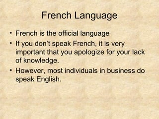 French Language
• French is the official language
• If you don’t speak French, it is very
  important that you apologize for your lack
  of knowledge.
• However, most individuals in business do
  speak English.
 