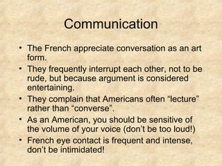 Communication
• The French appreciate conversation as an art
  form.
• They frequently interrupt each other, not to be
  rude, but because argument is considered
  entertaining.
• They complain that Americans often “lecture”
  rather than “converse”.
• As an American, you should be sensitive of
  the volume of your voice (don’t be too loud!)
• French eye contact is frequent and intense,
  don’t be intimidated!
 
