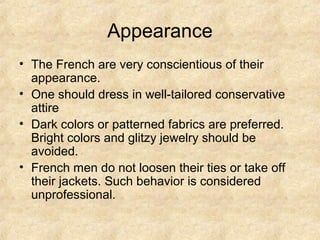 Appearance
• The French are very conscientious of their
  appearance.
• One should dress in well-tailored conservative
  attire
• Dark colors or patterned fabrics are preferred.
  Bright colors and glitzy jewelry should be
  avoided.
• French men do not loosen their ties or take off
  their jackets. Such behavior is considered
  unprofessional.
 
