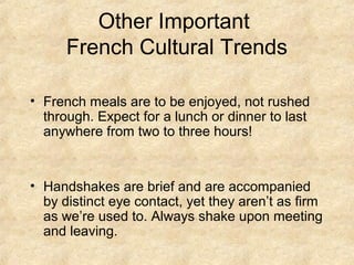 Other Important
      French Cultural Trends

• French meals are to be enjoyed, not rushed
  through. Expect for a lunch or dinner to last
  anywhere from two to three hours!


• Handshakes are brief and are accompanied
  by distinct eye contact, yet they aren’t as firm
  as we’re used to. Always shake upon meeting
  and leaving.
 