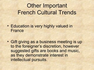 Other Important
     French Cultural Trends

• Education is very highly valued in
  France

• Gift giving as a business meeting is up
  to the foreigner’s discretion, however
  suggested gifts are books and music,
  as they demonstrate interest in
  intellectual pursuits.
 