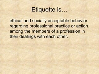 Etiquette is…
ethical and socially acceptable behavior
regarding professional practice or action
among the members of a profession in
their dealings with each other.
 