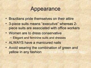 Appearance
• Brazilians pride themselves on their attire
• 3-piece suits means “executive” whereas 2-
  piece suits are associated with office workers
• Women are to dress conservative
   – Elegant and feminine suits and dresses
• ALWAYS have a manicured nails
• Avoid wearing the combination of green and
  yellow in any fashion (colors of the Brazilian flag)
 