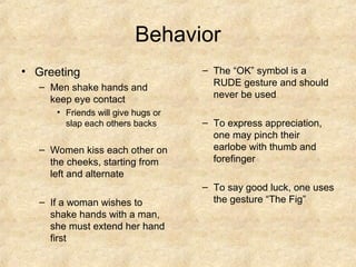 Behavior
• Greeting                          – The “OK” symbol is a
   – Men shake hands and              RUDE gesture and should
     keep eye contact                 never be used
      • Friends will give hugs or
        slap each others backs      – To express appreciation,
                                      one may pinch their
   – Women kiss each other on         earlobe with thumb and
     the cheeks, starting from        forefinger
     left and alternate
                                    – To say good luck, one uses
   – If a woman wishes to             the gesture “The Fig”
     shake hands with a man,
     she must extend her hand
     first
 