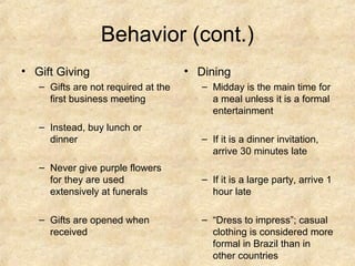 Behavior (cont.)
• Gift Giving                        • Dining
   – Gifts are not required at the      – Midday is the main time for
     first business meeting               a meal unless it is a formal
                                          entertainment
   – Instead, buy lunch or
     dinner                             – If it is a dinner invitation,
                                          arrive 30 minutes late
   – Never give purple flowers
     for they are used                  – If it is a large party, arrive 1
     extensively at funerals              hour late

   – Gifts are opened when              – “Dress to impress”; casual
     received                             clothing is considered more
                                          formal in Brazil than in
                                          other countries
 