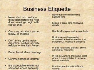 Business Etiquette
                                  •   Never rush the relationship-
• Never start into business           building time
  discussion before the host
  does; meetings begin with       •   Expect a great time reviewing
  casual chat                         details

• One may talk about soccer,      •   Use local lawyers and accountants
  family, or children
                                  •   Business meeting may be
• Don’t bring up the topics           scheduled at last minute but try to
                                      schedule 2-3 weeks in advance
  Argentina, politics, poverty,
  religion, or the Rain Forest
                                  •   In Sao Paulo and Brasilia, arrive
                                      on time for meetings
• Prefer face-to-face meetings
                                  •   In Rio de Janeiro and some other
• Communication is informal           cities, it is acceptable to arrive a
                                      few minutes late

• It is acceptable to interrupt   •   Don’t appear impatient if kept
  someone who is speaking             waiting
 