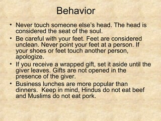 Behavior
• Never touch someone else’s head. The head is
  considered the seat of the soul.
• Be careful with your feet. Feet are considered
  unclean. Never point your feet at a person. If
  your shoes or feet touch another person,
  apologize.
• If you receive a wrapped gift, set it aside until the
  giver leaves. Gifts are not opened in the
  presence of the giver.
• Business lunches are more popular than
  dinners. Keep in mind, Hindus do not eat beef
  and Muslims do not eat pork.
 