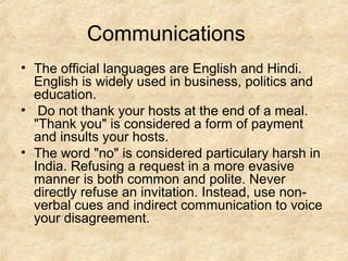 Communications
• The official languages are English and Hindi.
  English is widely used in business, politics and
  education.
• Do not thank your hosts at the end of a meal.
  "Thank you" is considered a form of payment
  and insults your hosts.
• The word "no" is considered particulary harsh in
  India. Refusing a request in a more evasive
  manner is both common and polite. Never
  directly refuse an invitation. Instead, use non-
  verbal cues and indirect communication to voice
  your disagreement.
 