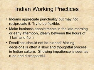 Indian Working Practices
• Indians appreciate punctuality but may not
  reciprocate it. Try to be flexible.
• Make business appointments in the late morning
  or early afternoon, ideally between the hours of
  11am and 4pm.
• Deadlines should not be rushed! Making
  decisions is often a slow and thoughtful process
  in Indian culture. Showing impatience is seen as
  rude and disrespectful.
 