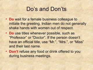 Do’s and Don’ts
• Do wait for a female business colleague to
  initiate the greeting. Indian men do not generally
  shake hands with women out of respect.
• Do use titles whenever possible, such as
  “Professor” or “Doctor”. If the person doesn’t
  have an official title, use “Mr.”, “Mrs.”, or “Miss”
  and their last name.
• Don’t refuse any food or drink offered to you
  during business meetings.
 