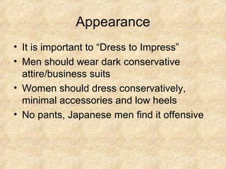 Appearance
• It is important to “Dress to Impress”
• Men should wear dark conservative
  attire/business suits
• Women should dress conservatively,
  minimal accessories and low heels
• No pants, Japanese men find it offensive
 