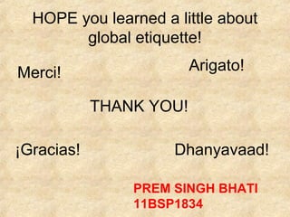 HOPE you learned a little about
        global etiquette!

Merci!                   Arigato!

            THANK YOU!

¡Gracias!            Dhanyavaad!

                PREM SINGH BHATI
                11BSP1834
 