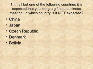 1. In all but one of the following countries it is
     expected that you bring a gift to a business
    meeting. In which country is it NOT expected?
•   China
•   Japan
•   Czech Republic
•   Denmark
•   Bolivia
 