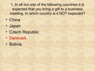 1. In all but one of the following countries it is
     expected that you bring a gift to a business
    meeting. In which country is it NOT expected?
•   China
•   Japan
•   Czech Republic
•   Denmark
•   Bolivia
 