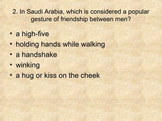 2. In Saudi Arabia, which is considered a popular
gesture of friendship between men?

•
•
•
•
•

a high-five
holding hands while walking
a handshake
winking
a hug or kiss on the cheek

 