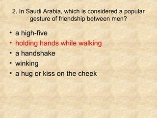2. In Saudi Arabia, which is considered a popular
gesture of friendship between men?

•
•
•
•
•

a high-five
holding hands while walking
a handshake
winking
a hug or kiss on the cheek

 