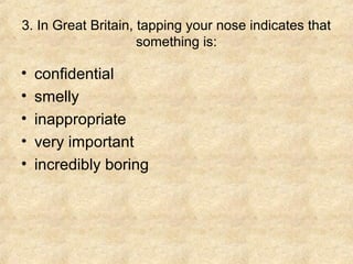 3. In Great Britain, tapping your nose indicates that
something is:

•
•
•
•
•

confidential
smelly
inappropriate
very important
incredibly boring

 