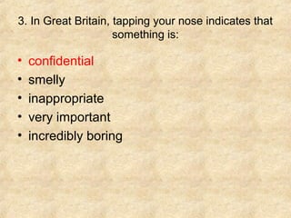 3. In Great Britain, tapping your nose indicates that
something is:

•
•
•
•
•

confidential
smelly
inappropriate
very important
incredibly boring

 