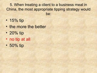 5. When treating a client to a business meal in
China, the most appropriate tipping strategy would
be:

•
•
•
•
•

15% tip
the more the better
20% tip
no tip at all
50% tip

 