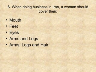 6. When doing business in Iran, a woman should
cover their:

•
•
•
•
•

Mouth
Feet
Eyes
Arms and Legs
Arms, Legs and Hair

 