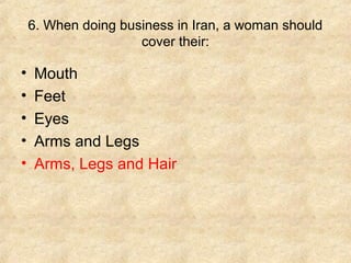 6. When doing business in Iran, a woman should
cover their:

•
•
•
•
•

Mouth
Feet
Eyes
Arms and Legs
Arms, Legs and Hair

 