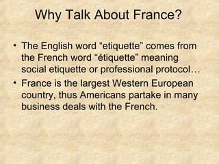Why Talk About France?
• The English word “etiquette” comes from
the French word “étiquette” meaning
social etiquette or professional protocol…
• France is the largest Western European
country, thus Americans partake in many
business deals with the French.

 