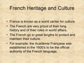 French Heritage and Culture
• France is known as a world center for culture.
• The French are very proud of their long
history and of their roles in world affairs.
• The French go to great lengths to protect and
maintain their culture.
• For example, the Académie Française was
established in the 1600’s to be the official
authority of the French language.

 