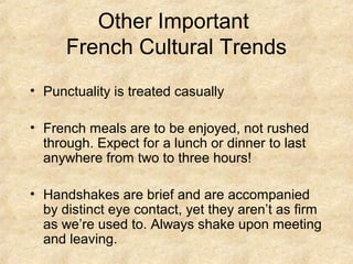 Other Important
French Cultural Trends
• Punctuality is treated casually
• French meals are to be enjoyed, not rushed
through. Expect for a lunch or dinner to last
anywhere from two to three hours!
• Handshakes are brief and are accompanied
by distinct eye contact, yet they aren’t as firm
as we’re used to. Always shake upon meeting
and leaving.

 
