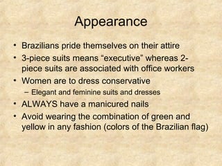 Appearance
• Brazilians pride themselves on their attire
• 3-piece suits means “executive” whereas 2piece suits are associated with office workers
• Women are to dress conservative
– Elegant and feminine suits and dresses

• ALWAYS have a manicured nails
• Avoid wearing the combination of green and
yellow in any fashion (colors of the Brazilian flag)

 
