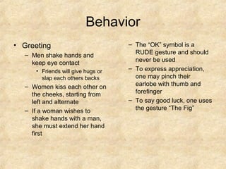 Behavior
• Greeting
– Men shake hands and
keep eye contact
• Friends will give hugs or
slap each others backs

– Women kiss each other on
the cheeks, starting from
left and alternate
– If a woman wishes to
shake hands with a man,
she must extend her hand
first

– The “OK” symbol is a
RUDE gesture and should
never be used
– To express appreciation,
one may pinch their
earlobe with thumb and
forefinger
– To say good luck, one uses
the gesture “The Fig”

 