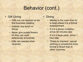 Behavior (cont.)
• Gift Giving
– Gifts are not required at the
first business meeting
– Instead, buy lunch or
dinner
– Never give purple flowers
for they are used
extensively at funerals
– Gifts are opened when
received

• Dining
– Midday is the main time for
a meal unless it is a formal
entertainment
– If it is a dinner invitation,
arrive 30 minutes late
– If it is a large party, arrive 1
hour late
– “Dress to impress”; casual
clothing is considered more
formal in Brazil than in
other countries

 
