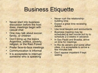 Business Etiquette
•

•

•
•
•
•
•

Never start into business
discussion before the host
does; meetings begin with
casual chat
One may talk about soccer,
family, or children
Don’t bring up the topics
Argentina, politics, poverty,
religion, or the Rain Forest
Prefer face-to-face meetings
Communication is informal
It is acceptable to interrupt
someone who is speaking

•
•
•
•
•
•

Never rush the relationshipbuilding time
Expect a great time reviewing
details
Use local lawyers and accountants
Business meeting may be
scheduled at last minute but try to
schedule 2-3 weeks in advance
In Sao Paulo and Brasilia, arrive
on time for meetings
In Rio de Janeiro and some other
cities, it is acceptable to arrive a
few minutes late
Don’t appear impatient if kept
waiting

 