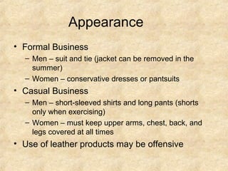 Appearance
• Formal Business
– Men – suit and tie (jacket can be removed in the
summer)
– Women – conservative dresses or pantsuits

• Casual Business
– Men – short-sleeved shirts and long pants (shorts
only when exercising)
– Women – must keep upper arms, chest, back, and
legs covered at all times

• Use of leather products may be offensive

 