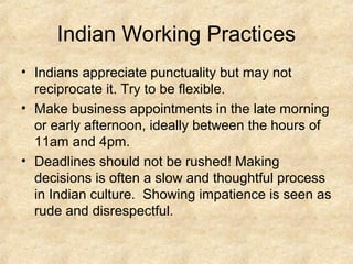 Indian Working Practices
• Indians appreciate punctuality but may not
reciprocate it. Try to be flexible.
• Make business appointments in the late morning
or early afternoon, ideally between the hours of
11am and 4pm.
• Deadlines should not be rushed! Making
decisions is often a slow and thoughtful process
in Indian culture. Showing impatience is seen as
rude and disrespectful.

 