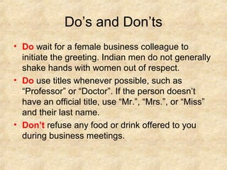 Do’s and Don’ts
• Do wait for a female business colleague to
initiate the greeting. Indian men do not generally
shake hands with women out of respect.
• Do use titles whenever possible, such as
“Professor” or “Doctor”. If the person doesn’t
have an official title, use “Mr.”, “Mrs.”, or “Miss”
and their last name.
• Don’t refuse any food or drink offered to you
during business meetings.

 