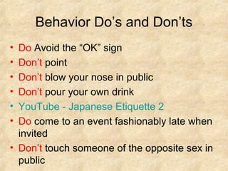 Behavior Do’s and Don’ts
•
•
•
•
•
•

Do Avoid the “OK” sign
Don’t point
Don’t blow your nose in public
Don’t pour your own drink
YouTube - Japanese Etiquette 2
Do come to an event fashionably late when
invited
• Don’t touch someone of the opposite sex in
public

 