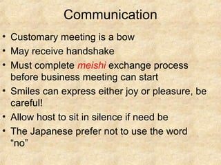 Communication
• Customary meeting is a bow
• May receive handshake
• Must complete meishi exchange process
before business meeting can start
• Smiles can express either joy or pleasure, be
careful!
• Allow host to sit in silence if need be
• The Japanese prefer not to use the word
“no”

 
