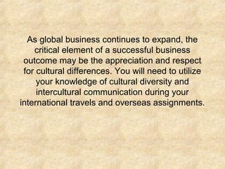 As global business continues to expand, the
critical element of a successful business
outcome may be the appreciation and respect
for cultural differences. You will need to utilize
your knowledge of cultural diversity and
intercultural communication during your
international travels and overseas assignments.

 