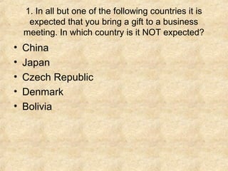 1. In all but one of the following countries it is
expected that you bring a gift to a business
meeting. In which country is it NOT expected?

•
•
•
•
•

China
Japan
Czech Republic
Denmark
Bolivia

 