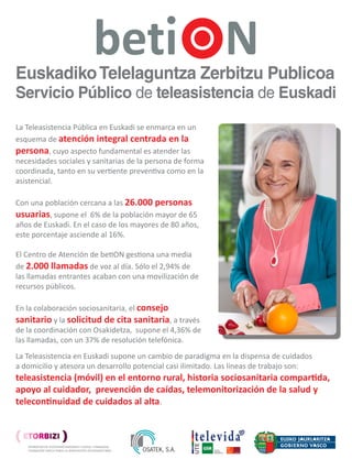 Euskadiko Telelaguntza Zerbitzu Publikoa
 Servicio Público de Teleasistencia de Euskadi
La Teleasistencia Pública en Euskadi se enmarca en un
esquema de atención integral centrada en la
persona, cuyo aspecto fundamental es atender las
necesidades sociales y sanitarias de la persona de forma
coordinada, tanto en su vertiente preventiva como en la
asistencial.

Con una población cercana a las 26.000 personas
usuarias, supone el 6% de la población mayor de 65
años de Euskadi. En el caso de los mayores de 80 años,
este porcentaje asciende al 16%.

El Centro de Atención de betiON gestiona una media
de 2.000 llamadas de voz al día. Sólo el 2,94% de
las llamadas entrantes acaban con una movilización de
recursos públicos.

En la colaboración sociosanitaria, el consejo
sanitario y la solicitud de cita sanitaria, a través
de la coordinación con Osakidetza, supone el 4,36% de
las llamadas, con un 37% de resolución telefónica.
La Teleasistencia en Euskadi supone un cambio de paradigma en la dispensa de cuidados
a domicilio y atesora un desarrollo potencial casi ilimitado. Las líneas de trabajo son:
teleasistencia (móvil) en el entorno rural, historia sociosanitaria compartida,
apoyo al cuidador, prevención de caídas, telemonitorización de la salud y
telecontinuidad de cuidados al alta.


                                                                                                                            televida
                                                                                                                          UTE




                                                                                                                                 GSR     GESTIÓN
                                                                                                                                         SERVICIOS
                                                                                                                                         RESIDENCIALES




A.Alday (1) - E. Sola (2) – E.Gutierrez (1) – Pilar Manzanares (3) – Ascen Becerril (3)
(1) Osatek, S.A., sociedad pública del Gobierno Vasco. (2) Dirección de Servicios Sociales. Departamento de Empleo y Asuntos Sociales del Gobierno Vasco. (3) Televida Servicios Sociosanitarios SL

(I) Encuentro (ETORBIZI), 8-10 Octubre 2012. Palacio Euskalduna. Bilbao.
 