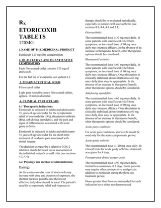Etoricoxib 120 mg film-coated tablets SMPC, Taj Phar maceuticals
Etoricoxib Taj Pharma : Uses, Side Effects, Interactions, Pictures, Warnings, Etoricoxib Dosage & Rx Info | Etoricoxib Uses, Side Effects -: Indications, Side Effects, Warnings, Etoricoxib - Drug Information - Taj Phar ma, Etoricoxib dose Taj pharmaceuticals Etoricoxib interactions, Taj Pharmac eutical Etoricoxib contraindications, Etoricoxib price, Etoricoxib Taj Pharma Etoricoxib 120 mg film-coated tablets SMPC- Taj Phar ma . Stay connected to all updated on Etoricoxib Taj Pharmaceuticals Taj pharmaceuticals Hyderabad.
RX
ETORICOXIB
TABLETS
120MG
1.NAME OF THE MEDICINAL PRODUCT
Etoricoxib 120 mg film-coated tablets
2. QUALITATIVE AND QUANTITATIVE
COMPOSITION
Each film-coated tablet contains 120 mg of
etoricoxib.
For the full list of excipients, see section 6.1.
3. PHARMACEUTICAL FORM
Film-coated tablet
Light pink round biconvex film-coated tablets,
approx. 10 mm in diameter.
4. CLINICAL PARTICULARS
4.1 Therapeutic indications
Etoricoxib is indicated in adults and adolescents
16 years of age and older for the symptomatic
relief of osteoarthritis (OA), rheumatoid arthritis
(RA), ankylosing spondylitis, and the pain and
signs of inflammation associated with acute
gouty arthritis.
Etoricoxib is indicated in adults and adolescents
16 years of age and older for the short-term
treatment of moderate pain associated with
dental surgery.
The decision to prescribe a selective COX-2
inhibitor should be based on an assessment of
the individual patient's overall risks (see sections
4.3, 4.4).
4.2 Posology and method of administration
Posology
As the cardiovascular risks of etoricoxib may
increase with dose and duration of exposure, the
shortest duration possible and the lowest
effective daily dose should be used. The patient's
need for symptomatic relief and response to
therapy should be re-evaluated periodically,
especially in patients with osteoarthritis (see
sections 4.3, 4.4, 4.8 and 5.1).
Osteoarthritis
The recommended dose is 30 mg once daily. In
some patients with insufficient relief from
symptoms, an increased dose of 60 mg once
daily may increase efficacy. In the absence of an
increase in therapeutic benefit, other therapeutic
options should be considered.
Rheumatoid arthritis
The recommended dose is 60 mg once daily. In
some patients with insufficient relief from
symptoms, an increased dose of 90 mg once
daily may increase efficacy. Once the patient is
clinically stabilised, down-titration to a 60 mg
once daily dose may be appropriate. In the
absence of an increase in therapeutic benefit,
other therapeutic options should be considered.
Ankylosing spondylitis
The recommended dose is 60 mg once daily. In
some patients with insufficient relief from
symptoms, an increased dose of 90 mg once
daily may increase efficacy. Once the patient is
clinically stabilised, down-titration to a 60 mg
once daily dose may be appropriate. In the
absence of an increase in therapeutic benefit,
other therapeutic options should be considered.
Acute pain conditions
For acute pain conditions, etoricoxib should be
used only for the acute symptomatic period.
Acute gouty arthritis
The recommended dose is 120 mg once daily. In
clinical trials for acute gouty arthritis, etoricoxib
was given for 8 days.
Postoperative dental surgery pain
The recommended dose is 90 mg once daily,
limited to a maximum of 3 days. Some patients
may require other postoperative analgesia in
addition to etoricoxib during the three day
treatment period.
Doses greater than those recommended for each
indication have either not demonstrated
 