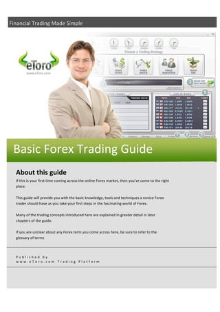 Financial Trading Made Simple 




    Basic Forex Trading Guide 
 
 
    About this guide  
    If this is your first time coming across the online Forex market, then you’ve come to the right 
    place. 
     
    This guide will provide you with the basic knowledge, tools and techniques a novice Forex 
    trader should have as you take your first steps in the fascinating world of Forex. 
     
    Many of the trading concepts introduced here are explained in greater detail in later 
    chapters of the guide.  
     
    If you are unclear about any Forex term you come across here, be sure to refer to the 
    glossary of terms 
     


    Published by 
    www.eToro.com Trading Platform 
 