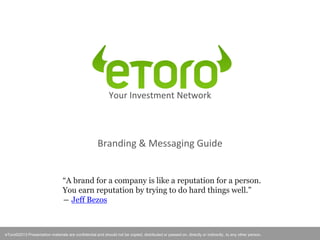 eToro©2012 Presentation materials are confidential and should not be copied, distributed or passed on, directly or indirectly, to any other person.
Your Investment Network
Branding & Messaging Guide
eToro©2013 Presentation materials are confidential and should not be copied, distributed or passed on, directly or indirectly, to any other person.
“A brand for a company is like a reputation for a person.
You earn reputation by trying to do hard things well.”
― Jeff Bezos
 