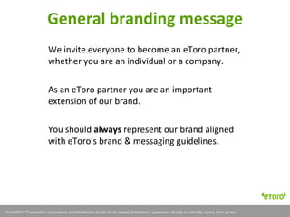 eToro©2011 Presentation materials are confidential and should not be copied, distributed or passed on, directly or indirectly, to any other person.
We invite everyone to become an eToro partner,
whether you are an individual or a company.
As an eToro partner you are an important
extension of our brand.
You should always represent our brand aligned
with eToro's brand & messaging guidelines.
General branding message
eToro©2013 Presentation materials are confidential and should not be copied, distributed or passed on, directly or indirectly, to any other person.
 
