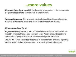 eToro©2011 Presentation materials are confidential and should not be copied, distributed or passed on, directly or indirectly, to any other person.
All people (users) are equal All the financial information in the community
is equally accessible to all members of the network.
Empowering people Giving people the tools to achieve financial success.
We want our users to profit and share their success with others.
All for one and one for all
All for one - Every person is part of the collective wisdom. People use it to
invest by finding other people they can copy. People are embraced by a
community of people that share their knowledge and expertise.
One for All - Every social top trader is a tribe leader and provides a guiding
hand to assist his/her tribe members in achieving financial success.
eToro©2013 Presentation materials are confidential and should not be copied, distributed or passed on, directly or indirectly, to any other person.
...more values
 