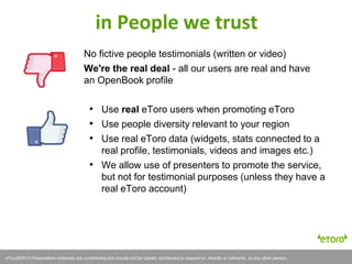 eToro©2011 Presentation materials are confidential and should not be copied, distributed or passed on, directly or indirectly, to any other person.eToro©2013 Presentation materials are confidential and should not be copied, distributed or passed on, directly or indirectly, to any other person.
in People we trust
No fictive people testimonials (written or video)
We're the real deal - all our users are real and have
an OpenBook profile
• Use real eToro users when promoting eToro
• Use people diversity relevant to your region
• Use real eToro data (widgets, stats connected to a
real profile, testimonials, videos and images etc.)
• We allow use of presenters to promote the service,
but not for testimonial purposes (unless they have a
real eToro account)
 