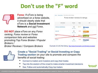 eToro©2011 Presentation materials are confidential and should not be copied, distributed or passed on, directly or indirectly, to any other person.eToro©2013 Presentation materials are confidential and should not be copied, distributed or passed on, directly or indirectly, to any other person.
Forex: If eToro is being
advertised on a forex website,
it should clearly state that
eToro is a Social Investment
Network and not Forex.
Don't use the "F" word
DO NOT place eToro on any Forex
ranking, Forex review or Forex
comparison lists and websites
promoting:Top Forex Broker / Popular
Brokers /
Broker Reviews / Compare Brokers Example of a Do Not listing: http://www.forexrealm.com/brokers-reviews/
Create a "Social Trading" or Social Investing or Copy
Trading section on your site to promote and compare the
benefits of social trading:
• Connect to traders and investors and copy their trades
• Tap into the wisdom of the crowd to make smarter investment decisions
• See, Follow and automatically Copy top traders
 
