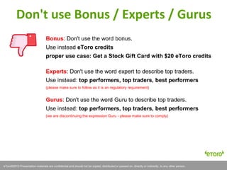 eToro©2011 Presentation materials are confidential and should not be copied, distributed or passed on, directly or indirectly, to any other person.eToro©2013 Presentation materials are confidential and should not be copied, distributed or passed on, directly or indirectly, to any other person.
Bonus: Don't use the word bonus.
Use instead eToro credits
proper use case: Get a Stock Gift Card with $20 eToro credits
Experts: Don't use the word expert to describe top traders.
Use instead: top performers, top traders, best performers
(please make sure to follow as it is an regulatory requirement)
Gurus: Don't use the word Guru to describe top traders.
Use instead: top performers, top traders, best performers
(we are discontinuing the expression Guru - please make sure to comply)
Don't use Bonus / Experts / Gurus
 